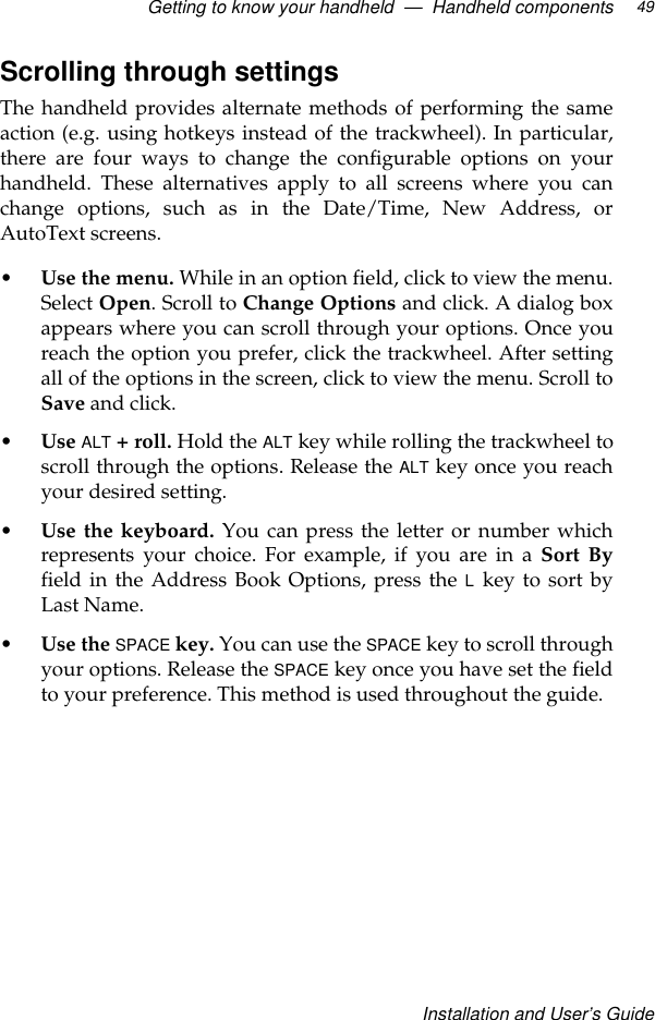 Getting to know your handheld  —  Handheld componentsInstallation and User’s Guide49Scrolling through settingsThe handheld provides alternate methods of performing the sameaction (e.g. using hotkeys instead of the trackwheel). In particular,there are four ways to change the configurable options on yourhandheld. These alternatives apply to all screens where you canchange options, such as in the Date/Time, New Address, orAutoText screens.•Use the menu. While in an option field, click to view the menu.Select Open. Scroll to Change Options and click. A dialog boxappears where you can scroll through your options. Once youreach the option you prefer, click the trackwheel. After settingall of the options in the screen, click to view the menu. Scroll toSave and click.•Use ALT + roll. Hold the ALT key while rolling the trackwheel toscroll through the options. Release the ALT key once you reachyour desired setting.•Use the keyboard. You can press the letter or number whichrepresents your choice. For example, if you are in a Sort Byfield in the Address Book Options, press the L key to sort byLast Name.•Use the SPACE key. You can use the SPACE key to scroll throughyour options. Release the SPACE key once you have set the fieldto your preference. This method is used throughout the guide.