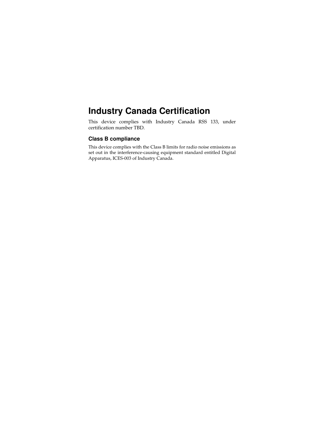 Industry Canada Certification This device complies with Industry Canada RSS 133, undercertification number TBD. Class B compliance This device complies with the Class B limits for radio noise emissions asset out in the interference-causing equipment standard entitled DigitalApparatus, ICES-003 of Industry Canada. 