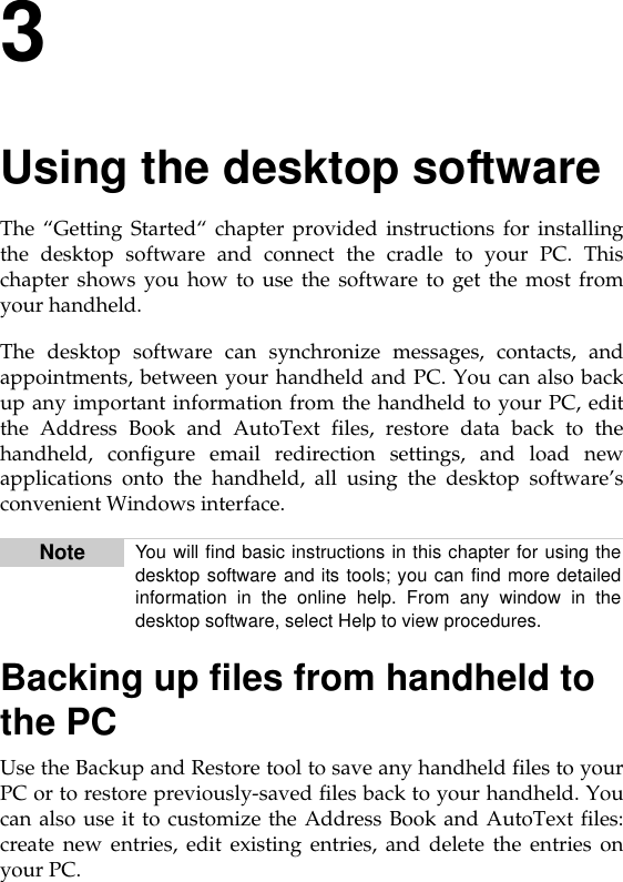 3Using the desktop softwareThe “Getting Started“ chapter provided instructions for installingthe desktop software and connect the cradle to your PC. Thischapter shows you how to use the software to get the most fromyour handheld.The desktop software can synchronize messages, contacts, andappointments, between your handheld and PC. You can also backup any important information from the handheld to your PC, editthe Address Book and AutoText files, restore data back to thehandheld, configure email redirection settings, and load newapplications onto the handheld, all using the desktop software’sconvenient Windows interface.Backing up files from handheld to the PCUse the Backup and Restore tool to save any handheld files to yourPC or to restore previously-saved files back to your handheld. Youcan also use it to customize the Address Book and AutoText files:create new entries, edit existing entries, and delete the entries onyour PC. Note You will find basic instructions in this chapter for using thedesktop software and its tools; you can find more detailedinformation in the online help. From any window in thedesktop software, select Help to view procedures.