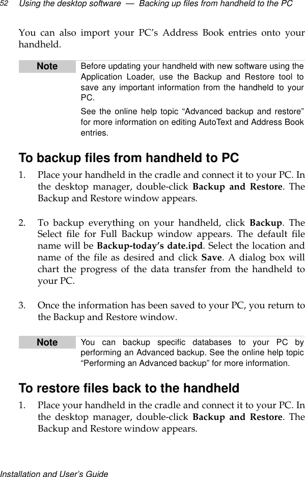 Installation and User’s GuideUsing the desktop software  —  Backing up files from handheld to the PC52You can also import your PC’s Address Book entries onto yourhandheld.To backup files from handheld to PC1. Place your handheld in the cradle and connect it to your PC. Inthe desktop manager, double-click Backup and Restore. TheBackup and Restore window appears.2. To backup everything on your handheld, click Backup. TheSelect file for Full Backup window appears. The default filename will be Backup-today’s date.ipd. Select the location andname of the file as desired and click Save. A dialog box willchart the progress of the data transfer from the handheld toyour PC.3. Once the information has been saved to your PC, you return tothe Backup and Restore window.To restore files back to the handheld1. Place your handheld in the cradle and connect it to your PC. Inthe desktop manager, double-click Backup and Restore. TheBackup and Restore window appears.Note Before updating your handheld with new software using theApplication Loader, use the Backup and Restore tool tosave any important information from the handheld to yourPC.See the online help topic “Advanced backup and restore”for more information on editing AutoText and Address Bookentries.Note You can backup specific databases to your PC byperforming an Advanced backup. See the online help topic“Performing an Advanced backup” for more information.