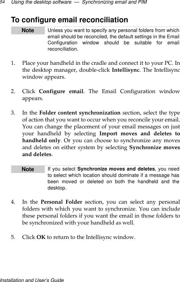 Installation and User’s GuideUsing the desktop software  —  Synchronizing email and PIM54To configure email reconciliation1. Place your handheld in the cradle and connect it to your PC. Inthe desktop manager, double-click Intellisync. The Intellisyncwindow appears.2. Click  Configure email. The Email Configuration windowappears.3. In the Folder content synchronization section, select the typeof action that you want to occur when you reconcile your email.You can change the placement of your email messages on justyour handheld by selecting Import moves and deletes tohandheld only. Or you can choose to synchronize any movesand deletes on either system by selecting Synchronize movesand deletes.4. In the Personal Folder section, you can select any personalfolders with which you want to synchronize. You can includethese personal folders if you want the email in those folders tobe synchronized with your handheld as well.5. Click OK to return to the Intellisync window.Note Unless you want to specify any personal folders from whichemail should be reconciled, the default settings in the EmailConfiguration window should be suitable for emailreconciliation.Note If you select Synchronize moves and deletes, you needto select which location should dominate if a message hasbeen moved or deleted on both the handheld and thedesktop.