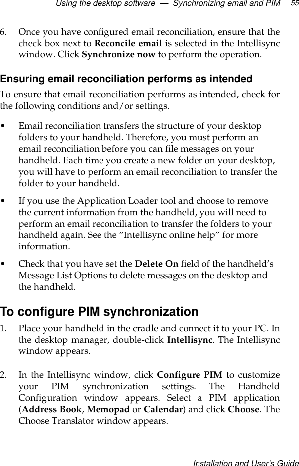 Using the desktop software  —  Synchronizing email and PIMInstallation and User’s Guide556. Once you have configured email reconciliation, ensure that thecheck box next to Reconcile email is selected in the Intellisyncwindow. Click Synchronize now to perform the operation.Ensuring email reconciliation performs as intendedTo ensure that email reconciliation performs as intended, check forthe following conditions and/or settings.•Email reconciliation transfers the structure of your desktop folders to your handheld. Therefore, you must perform an email reconciliation before you can file messages on your handheld. Each time you create a new folder on your desktop, you will have to perform an email reconciliation to transfer the folder to your handheld.•If you use the Application Loader tool and choose to remove the current information from the handheld, you will need to perform an email reconciliation to transfer the folders to your handheld again. See the “Intellisync online help” for more information.•Check that you have set the Delete On field of the handheld’s Message List Options to delete messages on the desktop and the handheld. To configure PIM synchronization1. Place your handheld in the cradle and connect it to your PC. Inthe desktop manager, double-click Intellisync. The Intellisyncwindow appears.2. In the Intellisync window, click Configure PIM to customizeyour PIM synchronization settings. The HandheldConfiguration window appears. Select a PIM application(Address Book, Memopad or Calendar) and click Choose. TheChoose Translator window appears.