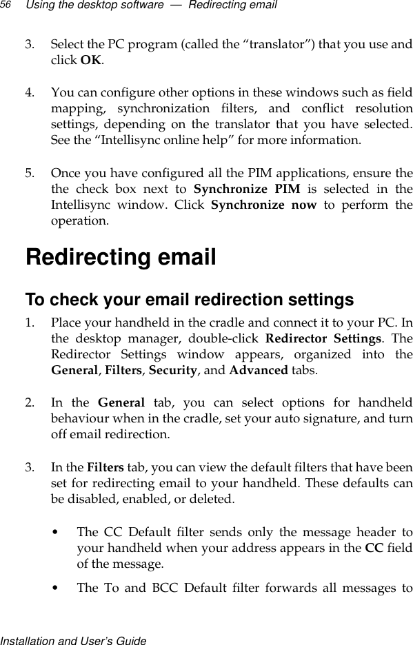 Installation and User’s GuideUsing the desktop software  —  Redirecting email563. Select the PC program (called the “translator”) that you use andclick OK.4. You can configure other options in these windows such as fieldmapping, synchronization filters, and conflict resolutionsettings, depending on the translator that you have selected.See the “Intellisync online help” for more information. 5. Once you have configured all the PIM applications, ensure thethe check box next to Synchronize PIM is selected in theIntellisync window. Click Synchronize now to perform theoperation.Redirecting emailTo check your email redirection settings1. Place your handheld in the cradle and connect it to your PC. Inthe desktop manager, double-click Redirector Settings. TheRedirector Settings window appears, organized into theGeneral, Filters, Security, and Advanced tabs.2. In the General tab, you can select options for handheldbehaviour when in the cradle, set your auto signature, and turnoff email redirection. 3. In the Filters tab, you can view the default filters that have beenset for redirecting email to your handheld. These defaults canbe disabled, enabled, or deleted.•The CC Default filter sends only the message header toyour handheld when your address appears in the CC fieldof the message.•The To and BCC Default filter forwards all messages to