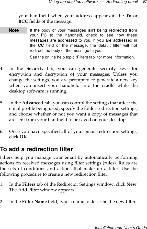 Using the desktop software  —  Redirecting emailInstallation and User’s Guide57your handheld when your address appears in the To orBCC fields of the message.4. In the Security tab, you can generate security keys forencryption and decryption of your messages. Unless youchange the settings, you are prompted to generate a new keywhen you insert your handheld into the cradle while thedesktop software is running.5. In the Advanced tab, you can control the settings that affect theemail profile being used, specify the folder redirection settings,and choose whether or not you want a copy of messages thatare sent from your handheld to be saved on your desktop.6. Once you have specified all of your email redirection settings,click OK.To add a redirection filterFilters help you manage your email by automatically performingactions on received messages using filter settings (rules). Rules arethe sets of conditions and actions that make up a filter. Use thefollowing procedure to create a new redirection filter:1. In the Filters tab of the Redirector Settings window, click New.The Add Filter window appears.2. In the Filter Name field, type a name to describe the new filter.Note If the body of your messages isn’t being redirected fromyour PC to the handheld, check to see how thesemessages are addressed to you. If you are addressed inthe  CC field of the message, the default filter will notredirect the body of the message to you.See the online help topic “Filters tab“ for more information.