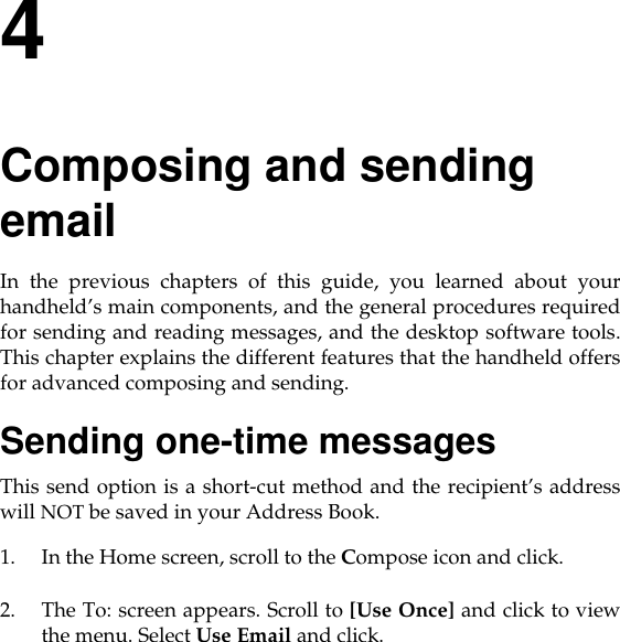 4Composing and sending email In the previous chapters of this guide, you learned about yourhandheld’s main components, and the general procedures requiredfor sending and reading messages, and the desktop software tools.This chapter explains the different features that the handheld offersfor advanced composing and sending.Sending one-time messagesThis send option is a short-cut method and the recipient’s addresswill NOT be saved in your Address Book.1. In the Home screen, scroll to the Compose icon and click.2. The To: screen appears. Scroll to [Use Once] and click to viewthe menu. Select Use Email and click. 