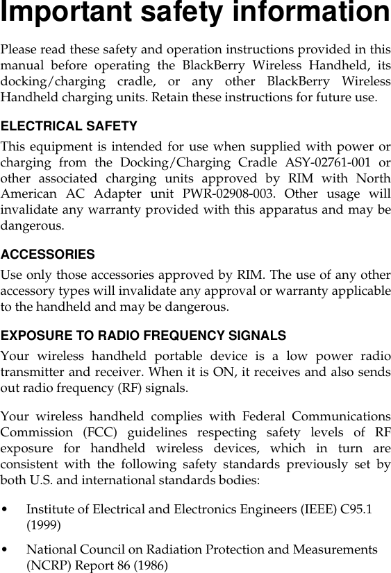 Important safety informationPlease read these safety and operation instructions provided in thismanual before operating the BlackBerry Wireless Handheld, itsdocking/charging cradle, or any other BlackBerry WirelessHandheld charging units. Retain these instructions for future use.ELECTRICAL SAFETYThis equipment is intended for use when supplied with power orcharging from the Docking/Charging Cradle ASY-02761-001 orother associated charging units approved by RIM with NorthAmerican AC Adapter unit PWR-02908-003. Other usage willinvalidate any warranty provided with this apparatus and may bedangerous.ACCESSORIESUse only those accessories approved by RIM. The use of any otheraccessory types will invalidate any approval or warranty applicableto the handheld and may be dangerous.EXPOSURE TO RADIO FREQUENCY SIGNALSYour wireless handheld portable device is a low power radiotransmitter and receiver. When it is ON, it receives and also sendsout radio frequency (RF) signals.Your wireless handheld complies with Federal CommunicationsCommission (FCC) guidelines respecting safety levels of RFexposure for handheld wireless devices, which in turn areconsistent with the following safety standards previously set byboth U.S. and international standards bodies:•Institute of Electrical and Electronics Engineers (IEEE) C95.1 (1999)•National Council on Radiation Protection and Measurements (NCRP) Report 86 (1986)