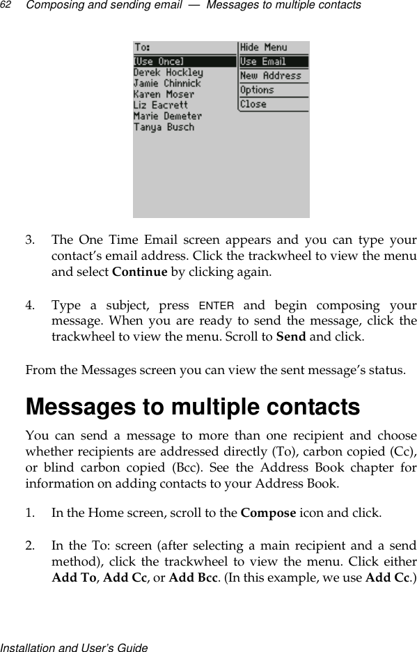 Installation and User’s GuideComposing and sending email  —  Messages to multiple contacts62 3. The One Time Email screen appears and you can type yourcontact’s email address. Click the trackwheel to view the menuand select Continue by clicking again.4. Type a subject, press ENTER and begin composing yourmessage. When you are ready to send the message, click thetrackwheel to view the menu. Scroll to Send and click.From the Messages screen you can view the sent message’s status.Messages to multiple contactsYou can send a message to more than one recipient and choosewhether recipients are addressed directly (To), carbon copied (Cc),or blind carbon copied (Bcc). See the Address Book chapter forinformation on adding contacts to your Address Book.1. In the Home screen, scroll to the Compose icon and click.2. In the To: screen (after selecting a main recipient and a sendmethod), click the trackwheel to view the menu. Click eitherAdd To, Add Cc, or Add Bcc. (In this example, we use Add Cc.)