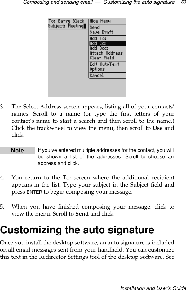 Composing and sending email  —  Customizing the auto signatureInstallation and User’s Guide633. The Select Address screen appears, listing all of your contacts’names. Scroll to a name (or type the first letters of yourcontact’s name to start a search and then scroll to the name.)Click the trackwheel to view the menu, then scroll to Use andclick.4. You return to the To: screen where the additional recipientappears in the list. Type your subject in the Subject field andpress ENTER to begin composing your message.5. When you have finished composing your message, click toview the menu. Scroll to Send and click.Customizing the auto signatureOnce you install the desktop software, an auto signature is includedon all email messages sent from your handheld. You can customizethis text in the Redirector Settings tool of the desktop software. SeeNote If you’ve entered multiple addresses for the contact, you willbe shown a list of the addresses. Scroll to choose anaddress and click.
