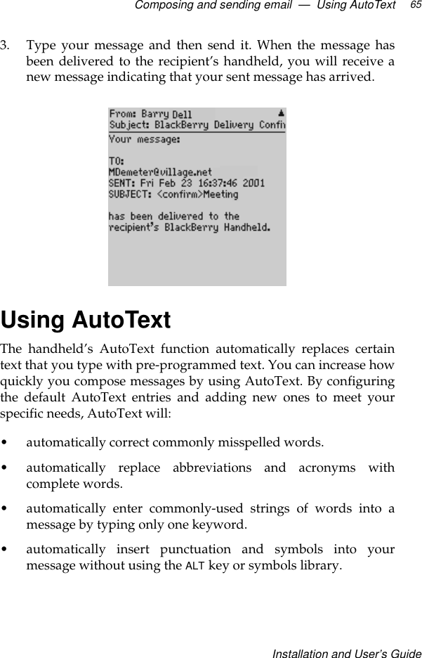 Composing and sending email  —  Using AutoTextInstallation and User’s Guide653. Type your message and then send it. When the message hasbeen delivered to the recipient’s handheld, you will receive anew message indicating that your sent message has arrived.Using AutoTextThe handheld’s AutoText function automatically replaces certaintext that you type with pre-programmed text. You can increase howquickly you compose messages by using AutoText. By configuringthe default AutoText entries and adding new ones to meet yourspecific needs, AutoText will: •automatically correct commonly misspelled words.•automatically replace abbreviations and acronyms withcomplete words.•automatically enter commonly-used strings of words into amessage by typing only one keyword.•automatically insert punctuation and symbols into yourmessage without using the ALT key or symbols library.
