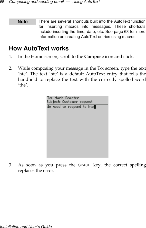 Installation and User’s GuideComposing and sending email  —  Using AutoText66How AutoText works1. In the Home screen, scroll to the Compose icon and click.2. While composing your message in the To: screen, type the text‘hte’. The text ‘hte’ is a default AutoText entry that tells thehandheld to replace the text with the correctly spelled word‘the’.3. As soon as you press the SPACE key, the correct spellingreplaces the error.Note There are several shortcuts built into the AutoText functionfor inserting macros into messages. These shortcutsinclude inserting the time, date, etc. See page 68 for moreinformation on creating AutoText entries using macros.