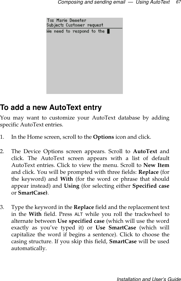 Composing and sending email  —  Using AutoTextInstallation and User’s Guide67To add a new AutoText entryYou may want to customize your AutoText database by addingspecific AutoText entries.1. In the Home screen, scroll to the Options icon and click. 2. The Device Options screen appears. Scroll to AutoText andclick. The AutoText screen appears with a list of defaultAutoText entries. Click to view the menu. Scroll to New Itemand click. You will be prompted with three fields: Replace (forthe keyword) and With (for the word or phrase that shouldappear instead) and Using (for selecting either Specified caseor SmartCase). 3. Type the keyword in the Replace field and the replacement textin the With field. Press ALT while you roll the trackwheel toalternate between Use specified case (which will use the wordexactly as you’ve typed it) or Use SmartCase (which willcapitalize the word if begins a sentence). Click to choose thecasing structure. If you skip this field, SmartCase will be usedautomatically.