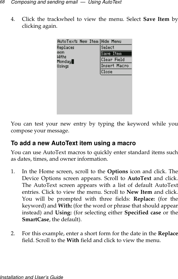 Installation and User’s GuideComposing and sending email  —  Using AutoText684. Click the trackwheel to view the menu. Select Save Item byclicking again.You can test your new entry by typing the keyword while youcompose your message.To add a new AutoText item using a macroYou can use AutoText macros to quickly enter standard items suchas dates, times, and owner information.1. In the Home screen, scroll to the Options icon and click. TheDevice Options screen appears. Scroll to AutoText and click.The AutoText screen appears with a list of default AutoTextentries. Click to view the menu. Scroll to New Item and click.You will be prompted with three fields: Replace:  (for thekeyword) and With: (for the word or phrase that should appearinstead) and Using: (for selecting either Specified case or theSmartCase, the default).2. For this example, enter a short form for the date in the Replacefield. Scroll to the With field and click to view the menu.
