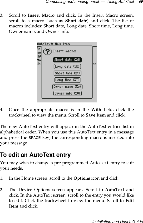 Composing and sending email  —  Using AutoTextInstallation and User’s Guide693. Scroll to Insert Macro and click. In the Insert Macro screen,scroll to a macro (such as Short date) and click. The list ofmacros includes: Short date, Long date, Short time, Long time,Owner name, and Owner info.4. Once the appropriate macro is in the With field, click thetrackwheel to view the menu. Scroll to Save Item and click.The new AutoText entry will appear in the AutoText entries list inalphabetical order. When you use this AutoText entry in a messageand press the SPACE key, the corresponding macro is inserted intoyour message. To edit an AutoText entryYou may wish to change a pre-programmed AutoText entry to suityour needs.1. In the Home screen, scroll to the Options icon and click.2. The Device Options screen appears. Scroll to AutoText andclick. In the AutoText screen, scroll to the entry you would liketo edit. Click the trackwheel to view the menu. Scroll to EditItem and click.