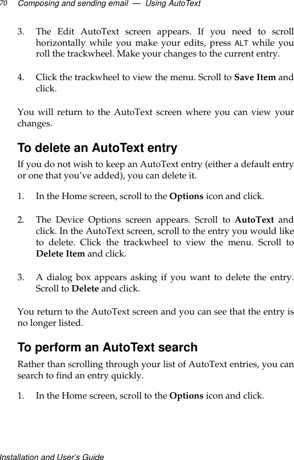Installation and User’s GuideComposing and sending email  —  Using AutoText703. The Edit AutoText screen appears. If you need to scrollhorizontally while you make your edits, press ALT while youroll the trackwheel. Make your changes to the current entry.4. Click the trackwheel to view the menu. Scroll to Save Item andclick. You will return to the AutoText screen where you can view yourchanges.To delete an AutoText entryIf you do not wish to keep an AutoText entry (either a default entryor one that you’ve added), you can delete it.1. In the Home screen, scroll to the Options icon and click.2. The Device Options screen appears. Scroll to AutoText andclick. In the AutoText screen, scroll to the entry you would liketo delete. Click the trackwheel to view the menu. Scroll toDelete Item and click.3. A dialog box appears asking if you want to delete the entry.Scroll to Delete and click.You return to the AutoText screen and you can see that the entry isno longer listed.To perform an AutoText searchRather than scrolling through your list of AutoText entries, you cansearch to find an entry quickly.1. In the Home screen, scroll to the Options icon and click.