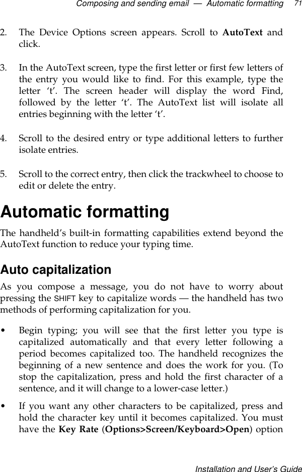 Composing and sending email  —  Automatic formattingInstallation and User’s Guide712. The Device Options screen appears. Scroll to AutoText andclick.3. In the AutoText screen, type the first letter or first few letters ofthe entry you would like to find. For this example, type theletter  ‘t’. The screen header will display the word Find,followed by the letter ‘t’. The AutoText list will isolate allentries beginning with the letter ‘t’. 4. Scroll to the desired entry or type additional letters to furtherisolate entries.5. Scroll to the correct entry, then click the trackwheel to choose toedit or delete the entry.Automatic formattingThe handheld’s built-in formatting capabilities extend beyond theAutoText function to reduce your typing time.Auto capitalization As you compose a message, you do not have to worry aboutpressing the SHIFT key to capitalize words — the handheld has twomethods of performing capitalization for you.•Begin typing; you will see that the first letter you type iscapitalized automatically and that every letter following aperiod becomes capitalized too. The handheld recognizes thebeginning of a new sentence and does the work for you. (Tostop the capitalization, press and hold the first character of asentence, and it will change to a lower-case letter.)•If you want any other characters to be capitalized, press andhold the character key until it becomes capitalized. You musthave the Key Rate (Options&gt;Screen/Keyboard&gt;Open) option