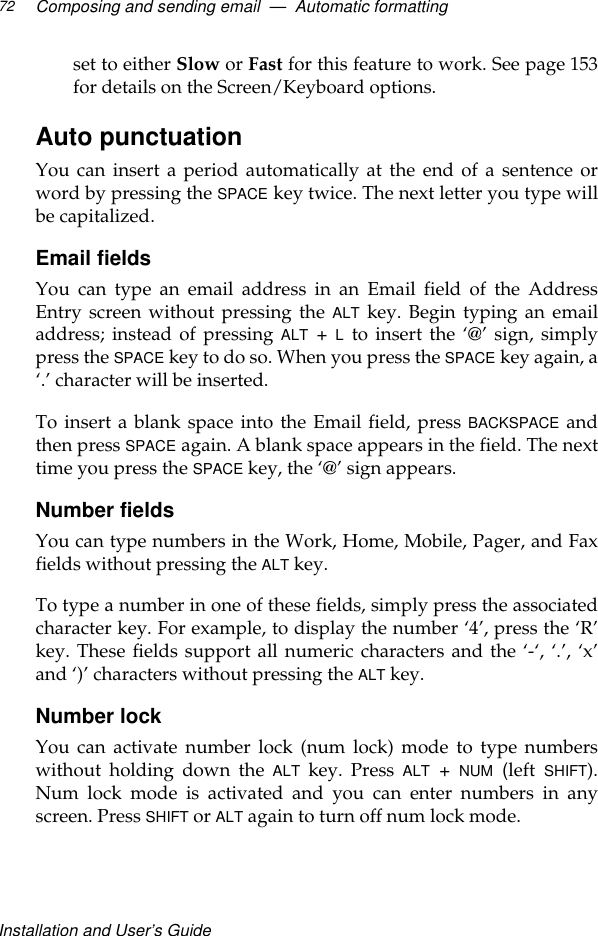 Installation and User’s GuideComposing and sending email  —  Automatic formatting72set to either Slow or Fast for this feature to work. See page 153for details on the Screen/Keyboard options.Auto punctuationYou can insert a period automatically at the end of a sentence orword by pressing the SPACE key twice. The next letter you type willbe capitalized.Email fieldsYou can type an email address in an Email field of the AddressEntry screen without pressing the ALT key. Begin typing an emailaddress; instead of pressing ALT + L to insert the ‘@’ sign, simplypress the SPACE key to do so. When you press the SPACE key again, a‘.’ character will be inserted.To insert a blank space into the Email field, press BACKSPACE andthen press SPACE again. A blank space appears in the field. The nexttime you press the SPACE key, the ‘@’ sign appears.Number fields You can type numbers in the Work, Home, Mobile, Pager, and Faxfields without pressing the ALT key.To type a number in one of these fields, simply press the associatedcharacter key. For example, to display the number ‘4’, press the ‘R’key. These fields support all numeric characters and the ‘-‘, ‘.’, ‘x’and ‘)’ characters without pressing the ALT key.Number lock You can activate number lock (num lock) mode to type numberswithout holding down the ALT key. Press ALT + NUM (left SHIFT).Num lock mode is activated and you can enter numbers in anyscreen. Press SHIFT or ALT again to turn off num lock mode.