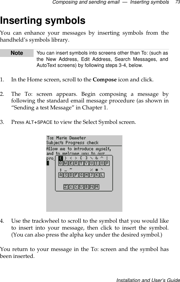 Composing and sending email  —  Inserting symbolsInstallation and User’s Guide73Inserting symbolsYou can enhance your messages by inserting symbols from thehandheld’s symbols library.1. In the Home screen, scroll to the Compose icon and click.2. The To: screen appears. Begin composing a message byfollowing the standard email message procedure (as shown in“Sending a test Message” in Chapter 1.3. Press ALT+SPACE to view the Select Symbol screen.4. Use the trackwheel to scroll to the symbol that you would liketo insert into your message, then click to insert the symbol.(You can also press the alpha key under the desired symbol.)You return to your message in the To: screen and the symbol hasbeen inserted.Note You can insert symbols into screens other than To: (such asthe New Address, Edit Address, Search Messages, andAutoText screens) by following steps 3-4, below.