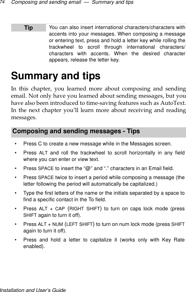 Installation and User’s GuideComposing and sending email  —  Summary and tips74Summary and tipsIn this chapter, you learned more about composing and sendingemail. Not only have you learned about sending messages, but youhave also been introduced to time-saving features such as AutoText.In the next chapter you’ll learn more about receiving and readingmessages. Tip You can also insert international characters/characters withaccents into your messages. When composing a messageor entering text, press and hold a letter key while rolling thetrackwheel to scroll through international characters/characters with accents. When the desired characterappears, release the letter key.Composing and sending messages - Tips•Press C to create a new message while in the Messages screen.•Press  ALT and roll the trackwheel to scroll horizontally in any fieldwhere you can enter or view text.•Press SPACE to insert the “@” and “.” characters in an Email field.•Press SPACE twice to insert a period while composing a message (theletter following the period will automatically be capitalized.)•Type the first letters of the name or the initials separated by a space tofind a specific contact in the To field.•Press  ALT + CAP (RIGHT SHIFT) to turn on caps lock mode (pressSHIFT again to turn it off).•Press ALT + NUM (LEFT SHIFT) to turn on num lock mode (press SHIFTagain to turn it off).•Press and hold a letter to capitalize it (works only with Key Rateenabled). 