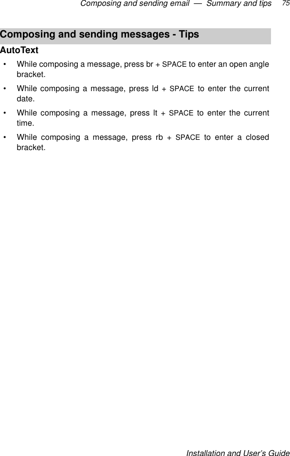 Composing and sending email  —  Summary and tipsInstallation and User’s Guide75AutoText•While composing a message, press br + SPACE to enter an open anglebracket.•While composing a message, press ld + SPACE to enter the currentdate.•While composing a message, press lt + SPACE to enter the currenttime.•While composing a message, press rb + SPACE to enter a closedbracket.Composing and sending messages - Tips