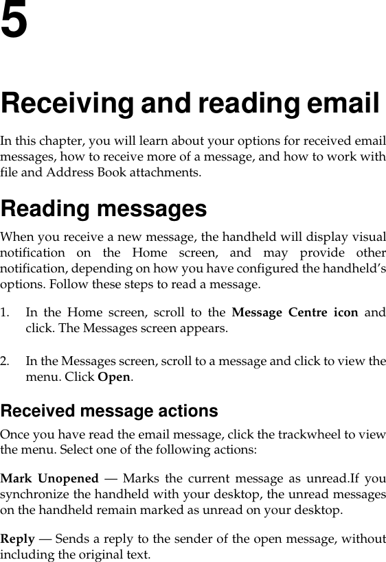 5Receiving and reading email In this chapter, you will learn about your options for received emailmessages, how to receive more of a message, and how to work withfile and Address Book attachments. Reading messagesWhen you receive a new message, the handheld will display visualnotification on the Home screen, and may provide othernotification, depending on how you have configured the handheld’soptions. Follow these steps to read a message.1. In the Home screen, scroll to the Message Centre icon andclick. The Messages screen appears. 2. In the Messages screen, scroll to a message and click to view themenu. Click Open.Received message actionsOnce you have read the email message, click the trackwheel to viewthe menu. Select one of the following actions:Mark Unopened — Marks the current message as unread.If yousynchronize the handheld with your desktop, the unread messageson the handheld remain marked as unread on your desktop.Reply — Sends a reply to the sender of the open message, withoutincluding the original text.