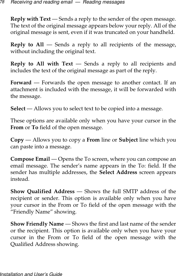Installation and User’s GuideReceiving and reading email  —  Reading messages78Reply with Text — Sends a reply to the sender of the open message.The text of the original message appears below your reply. All of theoriginal message is sent, even if it was truncated on your handheld.Reply to All — Sends a reply to all recipients of the message,without including the original text.Reply to All with Text — Sends a reply to all recipients andincludes the text of the original message as part of the reply. Forward — Forwards the open message to another contact. If anattachment is included with the message, it will be forwarded withthe message.Select — Allows you to select text to be copied into a message.These options are available only when you have your cursor in theFrom or To field of the open message.Copy — Allows you to copy a From line or Subject line which youcan paste into a message.Compose Email — Opens the To screen, where you can compose anemail message. The sender’s name appears in the To: field. If thesender has multiple addresses, the Select Address screen appearsinstead.Show Qualified Address — Shows the full SMTP address of therecipient or sender. This option is available only when you haveyour cursor in the From or To field of the open message with the“Friendly Name” showing.Show Friendly Name — Shows the first and last name of the senderor the recipient. This option is available only when you have yourcursor in the From or To field of the open message with theQualified Address showing.