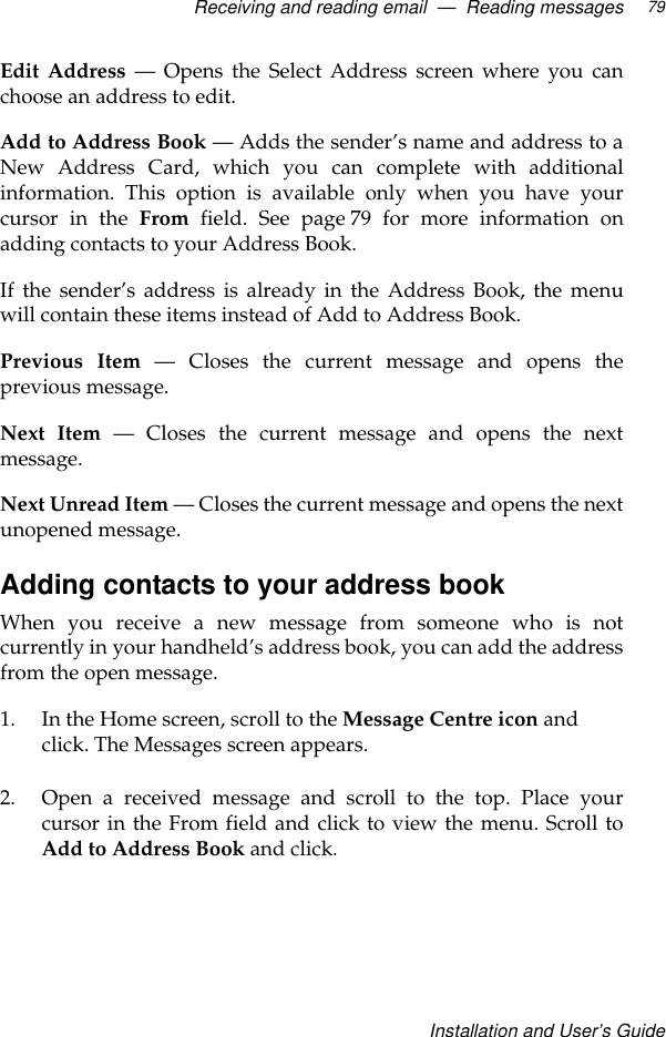 Receiving and reading email  —  Reading messagesInstallation and User’s Guide79Edit Address — Opens the Select Address screen where you canchoose an address to edit.Add to Address Book — Adds the sender’s name and address to aNew Address Card, which you can complete with additionalinformation. This option is available only when you have yourcursor in the From field. See page 79 for more information onadding contacts to your Address Book.If the sender’s address is already in the Address Book, the menuwill contain these items instead of Add to Address Book.Previous Item — Closes the current message and opens theprevious message.Next Item — Closes the current message and opens the nextmessage.Next Unread Item — Closes the current message and opens the nextunopened message.Adding contacts to your address bookWhen you receive a new message from someone who is notcurrently in your handheld’s address book, you can add the addressfrom the open message.1. In the Home screen, scroll to the Message Centre icon and click. The Messages screen appears.2. Open a received message and scroll to the top. Place yourcursor in the From field and click to view the menu. Scroll toAdd to Address Book and click.