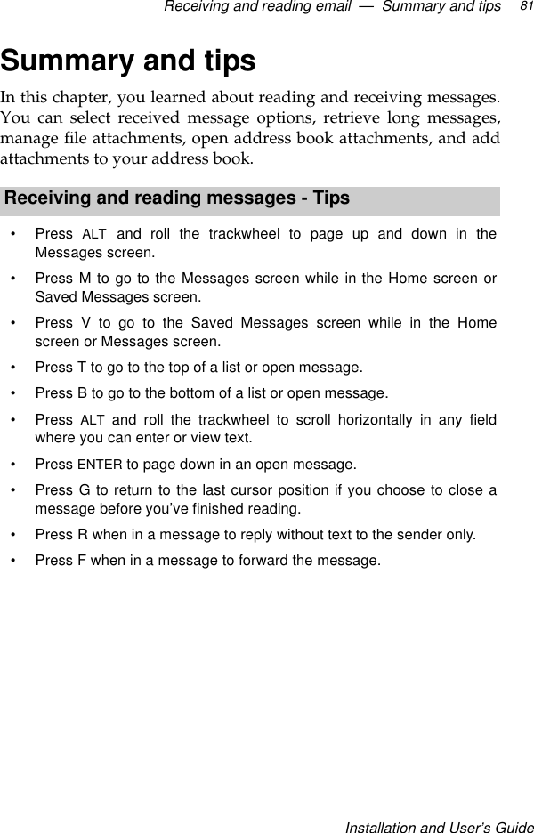 Receiving and reading email  —  Summary and tipsInstallation and User’s Guide81Summary and tipsIn this chapter, you learned about reading and receiving messages.You can select received message options, retrieve long messages,manage file attachments, open address book attachments, and addattachments to your address book.Receiving and reading messages - Tips•Press  ALT and roll the trackwheel to page up and down in theMessages screen.•Press M to go to the Messages screen while in the Home screen orSaved Messages screen.•Press V to go to the Saved Messages screen while in the Homescreen or Messages screen.•Press T to go to the top of a list or open message.•Press B to go to the bottom of a list or open message.•Press  ALT and roll the trackwheel to scroll horizontally in any fieldwhere you can enter or view text.•Press ENTER to page down in an open message.•Press G to return to the last cursor position if you choose to close amessage before you’ve finished reading.•Press R when in a message to reply without text to the sender only.•Press F when in a message to forward the message.