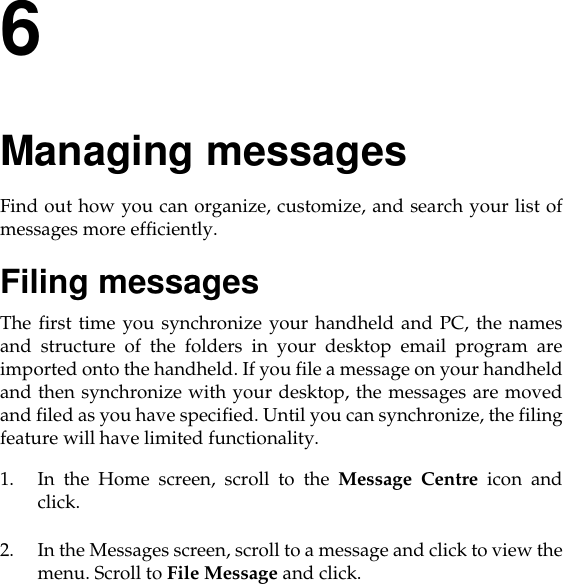 6Managing messagesFind out how you can organize, customize, and search your list ofmessages more efficiently.Filing messagesThe first time you synchronize your handheld and PC, the namesand structure of the folders in your desktop email program areimported onto the handheld. If you file a message on your handheldand then synchronize with your desktop, the messages are movedand filed as you have specified. Until you can synchronize, the filingfeature will have limited functionality. 1. In the Home screen, scroll to the Message Centre icon andclick.2. In the Messages screen, scroll to a message and click to view themenu. Scroll to File Message and click.