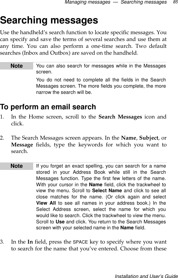 Managing messages  —  Searching messagesInstallation and User’s Guide85Searching messagesUse the handheld’s search function to locate specific messages. Youcan specify and save the terms of several searches and use them atany time. You can also perform a one-time search. Two defaultsearches (Inbox and Outbox) are saved on the handheld.To perform an email search1. In the Home screen, scroll to the Search Messages icon andclick.2. The Search Messages screen appears. In the Name, Subject, orMessage fields, type the keywords for which you want tosearch.3. In the In field, press the SPACE key to specify where you wantto search for the name that you’ve entered. Choose from theseNote You can also search for messages while in the Messagesscreen.You do not need to complete all the fields in the SearchMessages screen. The more fields you complete, the morenarrow the search will be.Note If you forget an exact spelling, you can search for a namestored in your Address Book while still in the SearchMessages function. Type the first few letters of the name.With your cursor in the Name field, click the trackwheel toview the menu. Scroll to Select Name and click to see allclose matches for the name. (Or click again and selectView All to see all names in your address book.) In theSelect Address screen, select the name for which youwould like to search. Click the trackwheel to view the menu.Scroll to Use and click. You return to the Search Messagesscreen with your selected name in the Name field.