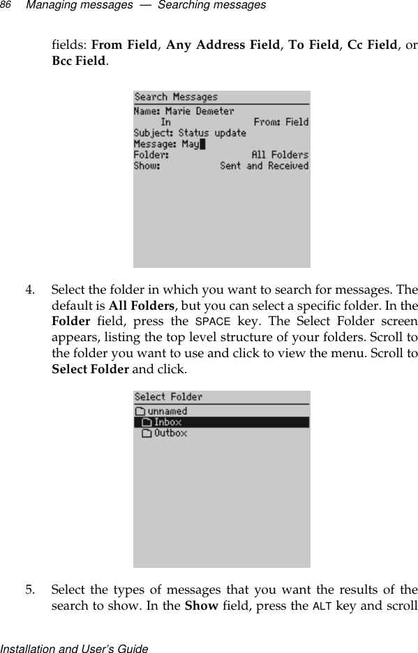 Installation and User’s GuideManaging messages  —  Searching messages86fields: From Field, Any Address Field, To Field, Cc Field, orBcc Field.4. Select the folder in which you want to search for messages. Thedefault is All Folders, but you can select a specific folder. In theFolder field, press the SPACE key. The Select Folder screenappears, listing the top level structure of your folders. Scroll tothe folder you want to use and click to view the menu. Scroll toSelect Folder and click.5. Select the types of messages that you want the results of thesearch to show. In the Show field, press the ALT key and scroll