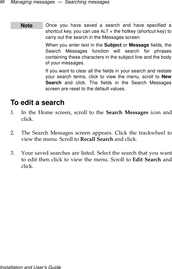 Installation and User’s GuideManaging messages  —  Searching messages88To edit a search1. In the Home screen, scroll to the Search Messages icon andclick.2. The Search Messages screen appears. Click the trackwheel toview the menu. Scroll to Recall Search and click.3. Your saved searches are listed. Select the search that you wantto edit then click to view the menu. Scroll to Edit Search andclick.Note Once you have saved a search and have specified ashortcut key, you can use ALT + the hotkey (shortcut key) tocarry out the search in the Messages screen.When you enter text in the Subject or Message fields, theSearch Messages function will search for phrasescontaining these characters in the subject line and the bodyof your messages.If you want to clear all the fields in your search and restateyour search terms, click to view the menu, scroll to NewSearch and click. The fields in the Search Messagesscreen are reset to the default values.