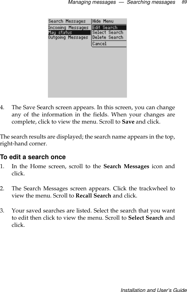 Managing messages  —  Searching messagesInstallation and User’s Guide894. The Save Search screen appears. In this screen, you can changeany of the information in the fields. When your changes arecomplete, click to view the menu. Scroll to Save and click.The search results are displayed; the search name appears in the top,right-hand corner.To edit a search once1. In the Home screen, scroll to the Search Messages icon andclick.2. The Search Messages screen appears. Click the trackwheel toview the menu. Scroll to Recall Search and click.3. Your saved searches are listed. Select the search that you wantto edit then click to view the menu. Scroll to Select Search andclick.