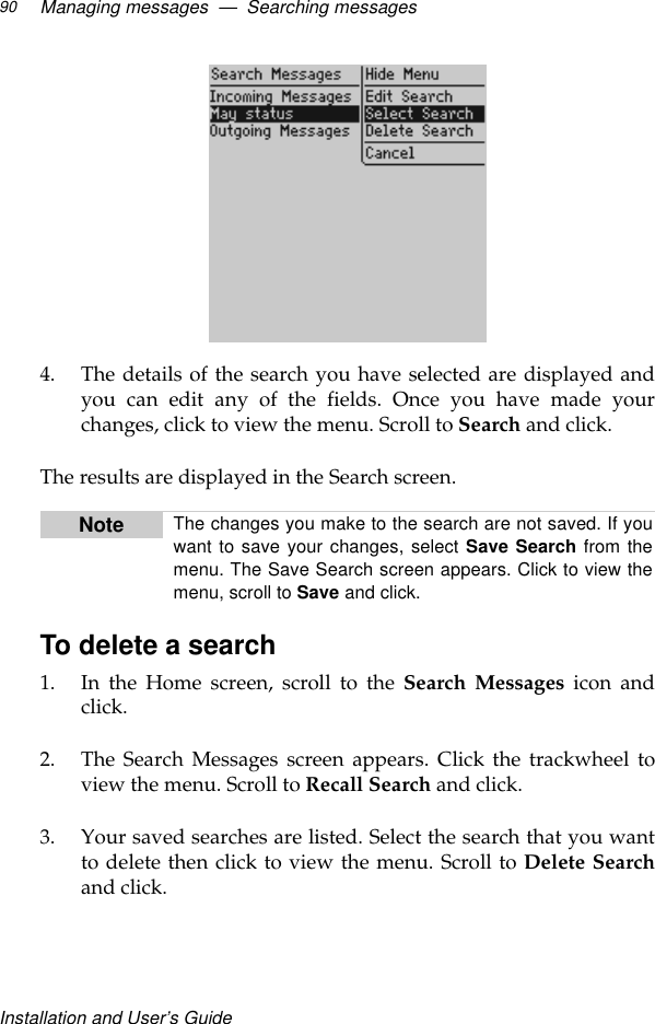 Installation and User’s GuideManaging messages  —  Searching messages904. The details of the search you have selected are displayed andyou can edit any of the fields. Once you have made yourchanges, click to view the menu. Scroll to Search and click.The results are displayed in the Search screen.To delete a search1. In the Home screen, scroll to the Search Messages icon andclick.2. The Search Messages screen appears. Click the trackwheel toview the menu. Scroll to Recall Search and click.3. Your saved searches are listed. Select the search that you wantto delete then click to view the menu. Scroll to Delete Searchand click.Note The changes you make to the search are not saved. If youwant to save your changes, select Save Search from themenu. The Save Search screen appears. Click to view themenu, scroll to Save and click.