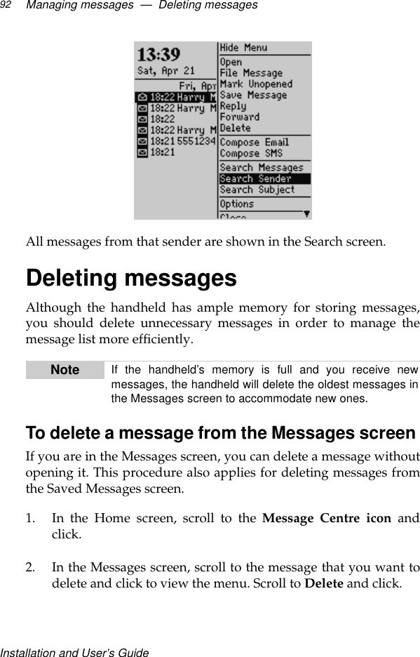 Installation and User’s GuideManaging messages  —  Deleting messages92All messages from that sender are shown in the Search screen.Deleting messagesAlthough the handheld has ample memory for storing messages,you should delete unnecessary messages in order to manage themessage list more efficiently.To delete a message from the Messages screen If you are in the Messages screen, you can delete a message withoutopening it. This procedure also applies for deleting messages fromthe Saved Messages screen.1. In the Home screen, scroll to the Message Centre icon andclick.2. In the Messages screen, scroll to the message that you want todelete and click to view the menu. Scroll to Delete and click. Note If the handheld’s memory is full and you receive newmessages, the handheld will delete the oldest messages inthe Messages screen to accommodate new ones.