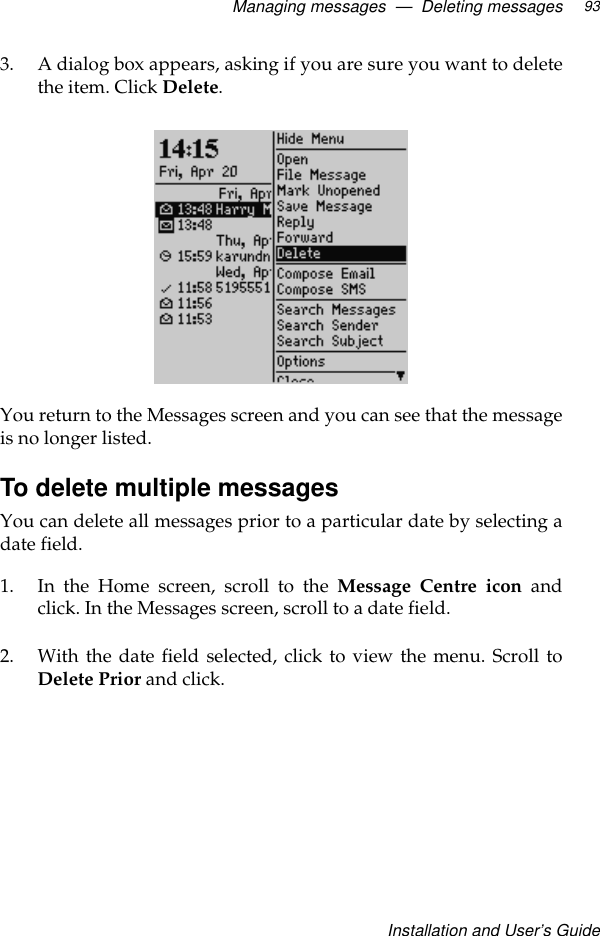 Managing messages  —  Deleting messagesInstallation and User’s Guide933. A dialog box appears, asking if you are sure you want to deletethe item. Click Delete.You return to the Messages screen and you can see that the messageis no longer listed.To delete multiple messagesYou can delete all messages prior to a particular date by selecting adate field. 1. In the Home screen, scroll to the Message Centre icon andclick. In the Messages screen, scroll to a date field.2. With the date field selected, click to view the menu. Scroll toDelete Prior and click.