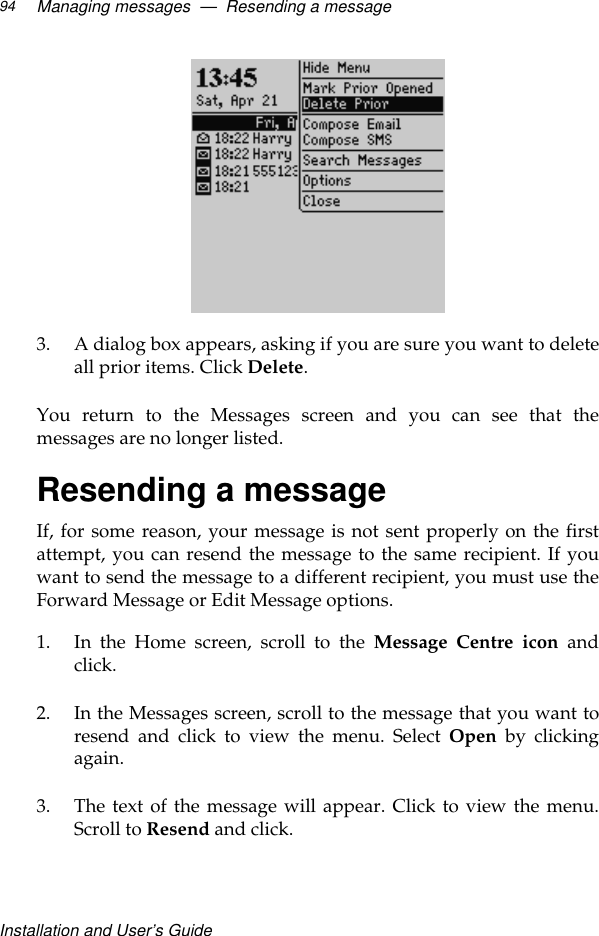 Installation and User’s GuideManaging messages  —  Resending a message943. A dialog box appears, asking if you are sure you want to deleteall prior items. Click Delete.You return to the Messages screen and you can see that themessages are no longer listed.Resending a messageIf, for some reason, your message is not sent properly on the firstattempt, you can resend the message to the same recipient. If youwant to send the message to a different recipient, you must use theForward Message or Edit Message options.1. In the Home screen, scroll to the Message Centre icon andclick.2. In the Messages screen, scroll to the message that you want toresend and click to view the menu. Select Open by clickingagain.3. The text of the message will appear. Click to view the menu.Scroll to Resend and click. 