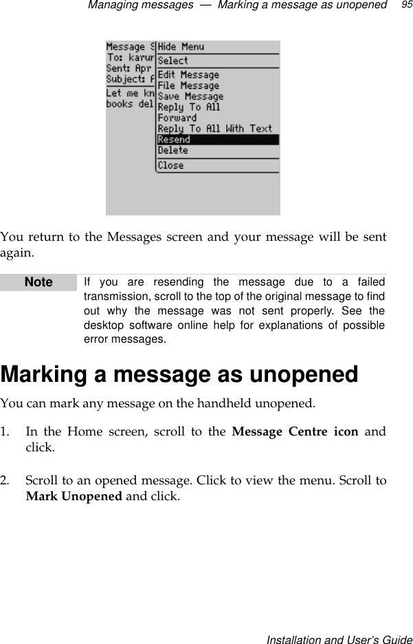 Managing messages  —  Marking a message as unopenedInstallation and User’s Guide95You return to the Messages screen and your message will be sentagain.Marking a message as unopenedYou can mark any message on the handheld unopened. 1. In the Home screen, scroll to the Message Centre icon andclick.2. Scroll to an opened message. Click to view the menu. Scroll toMark Unopened and click.Note If you are resending the message due to a failedtransmission, scroll to the top of the original message to findout why the message was not sent properly. See thedesktop software online help for explanations of possibleerror messages. 
