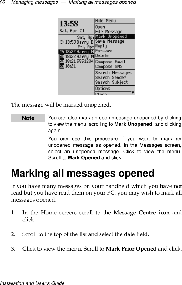 Installation and User’s GuideManaging messages  —  Marking all messages opened96The message will be marked unopened.Marking all messages openedIf you have many messages on your handheld which you have notread but you have read them on your PC, you may wish to mark allmessages opened.1. In the Home screen, scroll to the Message Centre icon andclick.2. Scroll to the top of the list and select the date field.3. Click to view the menu. Scroll to Mark Prior Opened and click.Note You can also mark an open message unopened by clickingto view the menu, scrolling to Mark Unopened and clickingagain.You can use this procedure if you want to mark anunopened message as opened. In the Messages screen,select an unopened message. Click to view the menu.Scroll to Mark Opened and click.