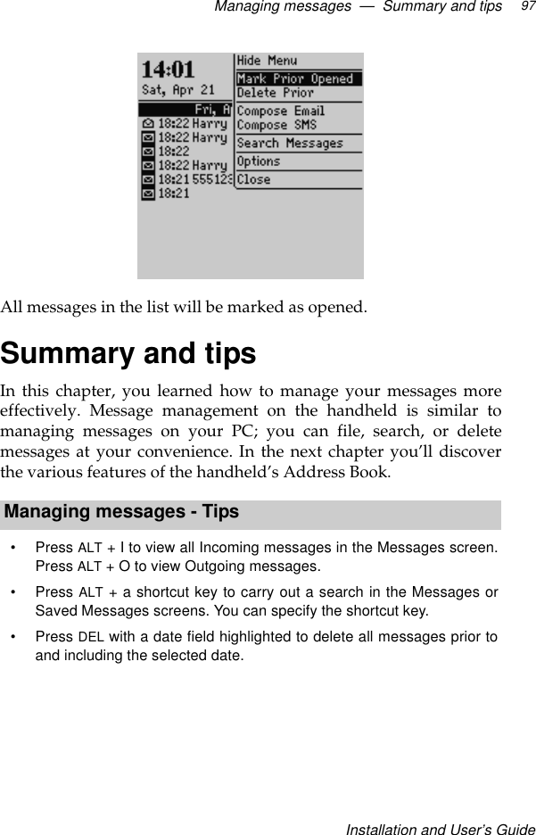 Managing messages  —  Summary and tipsInstallation and User’s Guide97All messages in the list will be marked as opened.Summary and tipsIn this chapter, you learned how to manage your messages moreeffectively. Message management on the handheld is similar tomanaging messages on your PC; you can file, search, or deletemessages at your convenience. In the next chapter you’ll discoverthe various features of the handheld’s Address Book.Managing messages - Tips•Press ALT + I to view all Incoming messages in the Messages screen.Press ALT + O to view Outgoing messages.•Press ALT + a shortcut key to carry out a search in the Messages orSaved Messages screens. You can specify the shortcut key.•Press DEL with a date field highlighted to delete all messages prior toand including the selected date.