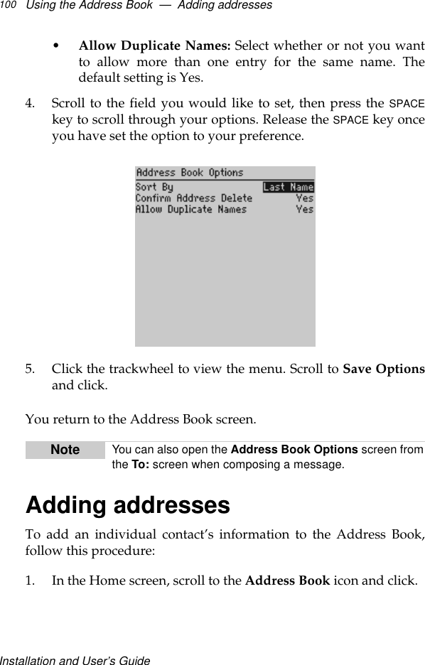 Installation and User’s GuideUsing the Address Book  —  Adding addresses100•Allow Duplicate Names: Select whether or not you wantto allow more than one entry for the same name. Thedefault setting is Yes.4. Scroll to the field you would like to set, then press the SPACEkey to scroll through your options. Release the SPACE key onceyou have set the option to your preference.5. Click the trackwheel to view the menu. Scroll to Save Optionsand click.You return to the Address Book screen.Adding addressesTo add an individual contact’s information to the Address Book,follow this procedure:1. In the Home screen, scroll to the Address Book icon and click.Note You can also open the Address Book Options screen fromthe To: screen when composing a message.