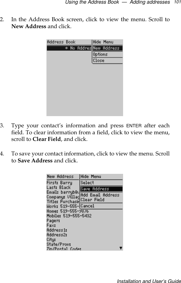 Using the Address Book  —  Adding addressesInstallation and User’s Guide1012. In the Address Book screen, click to view the menu. Scroll toNew Address and click.3. Type your contact’s information and press ENTER after eachfield. To clear information from a field, click to view the menu,scroll to Clear Field, and click.4. To save your contact information, click to view the menu. Scrollto Save Address and click.