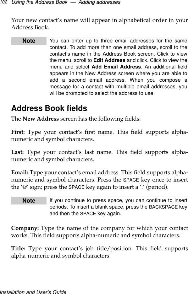 Installation and User’s GuideUsing the Address Book  —  Adding addresses102Your new contact’s name will appear in alphabetical order in yourAddress Book.Address Book fieldsThe New Address screen has the following fields:First: Type your contact’s first name. This field supports alpha-numeric and symbol characters.Last: Type your contact’s last name. This field supports alpha-numeric and symbol characters.Email: Type your contact’s email address. This field supports alpha-numeric and symbol characters. Press the SPACE key once to insertthe ‘@’ sign; press the SPACE key again to insert a ‘.’ (period).Company: Type the name of the company for which your contactworks. This field supports alpha-numeric and symbol characters.Title: Type your contact’s job title/position. This field supportsalpha-numeric and symbol characters.Note You can enter up to three email addresses for the samecontact. To add more than one email address, scroll to thecontact’s name in the Address Book screen. Click to viewthe menu, scroll to Edit Address and click. Click to view themenu and select Add Email Address. An additional fieldappears in the New Address screen where you are able toadd a second email address. When you compose amessage for a contact with multiple email addresses, youwill be prompted to select the address to use.Note If you continue to press space, you can continue to insertperiods. To insert a blank space, press the BACKSPACE keyand then the SPACE key again.