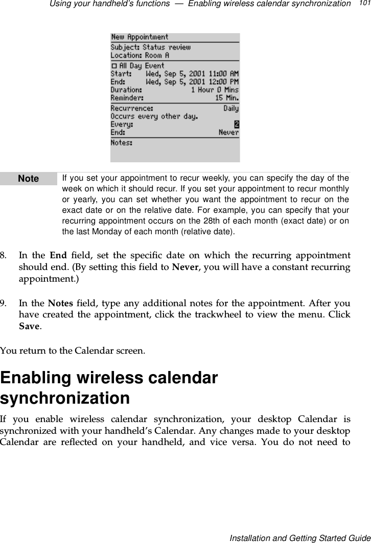 Using your handheld’s functions — Enabling wireless calendar synchronization 101Installation and Getting Started Guide8. In the End field, set the specific date on which the recurring appointmentshould end. (By setting this field to Never, you will have a constant recurringappointment.)9. In the Notes field, type any additional notes for the appointment. After youhave created the appointment, click the trackwheel to view the menu. ClickSave.You return to the Calendar screen.Enabling wireless calendarsynchronizationIf you enable wireless calendar synchronization, your desktop Calendar issynchronized with your handheld’s Calendar. Any changes made to your desktopCalendar are reflected on your handheld, and vice versa. You do not need toNote If you set your appointment to recur weekly, you can specify the day of theweek on which it should recur. If you set your appointment to recur monthlyor yearly, you can set whether you want the appointment to recur on theexact date or on the relative date. For example, you can specify that yourrecurring appointment occurs on the 28th of each month (exact date) or onthe last Monday of each month (relative date).