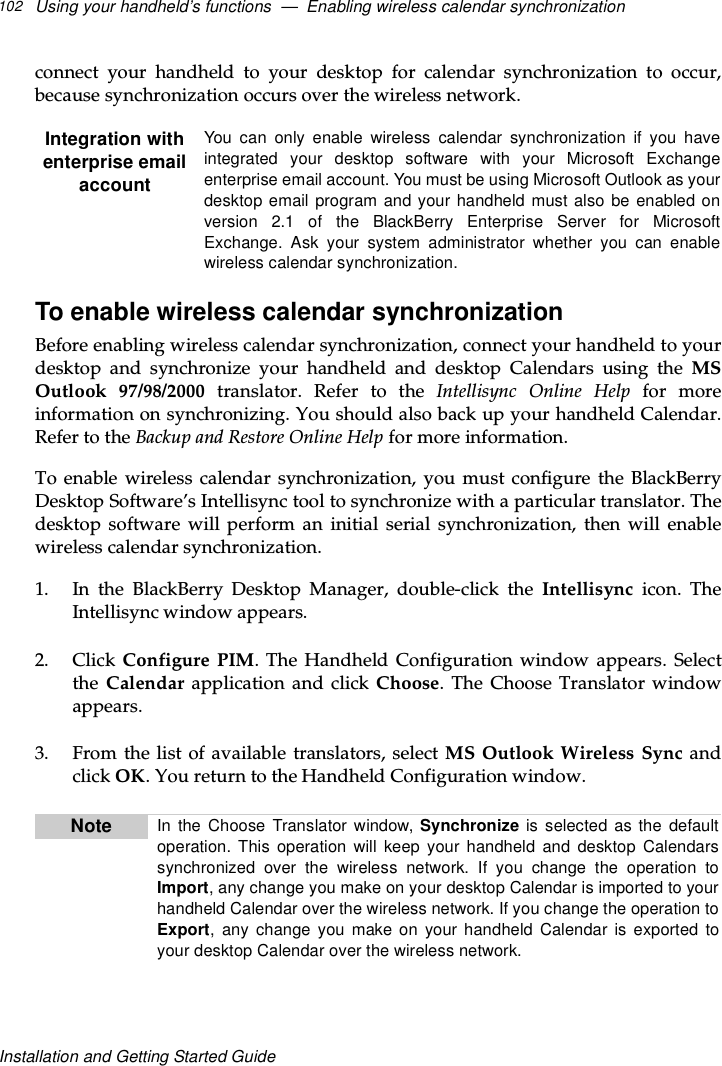 Using your handheld’s functions — Enabling wireless calendar synchronization102Installation and Getting Started Guideconnect your handheld to your desktop for calendar synchronization to occur,because synchronization occurs over the wireless network.To enable wireless calendar synchronizationBefore enabling wireless calendar synchronization, connect your handheld to yourdesktop and synchronize your handheld and desktop Calendars using the MSOutlook 97/98/2000 translator. Refer to the Intellisync Online Help for moreinformation on synchronizing. You should also back up your handheld Calendar.Refer to the Backup and Restore Online Help for more information.To enable wireless calendar synchronization, you must configure the BlackBerryDesktop Software’s Intellisync tool to synchronize with a particular translator. Thedesktop software will perform an initial serial synchronization, then will enablewireless calendar synchronization.1. In the BlackBerry Desktop Manager, double-click the Intellisync icon. TheIntellisync window appears.2. Click Configure PIM. The Handheld Configuration window appears. Selectthe Calendar application and click Choose. The Choose Translator windowappears.3. From the list of available translators, select MS Outlook Wireless Sync andclick OK. You return to the Handheld Configuration window.Integration withenterprise emailaccountYou can only enable wireless calendar synchronization if you haveintegrated your desktop software with your Microsoft Exchangeenterprise email account. You must be using Microsoft Outlook as yourdesktop email program and your handheld must also be enabled onversion 2.1 of the BlackBerry Enterprise Server for MicrosoftExchange. Ask your system administrator whether you can enablewireless calendar synchronization.Note In the Choose Translator window, Synchronize is selected as the defaultoperation. This operation will keep your handheld and desktop Calendarssynchronized over the wireless network. If you change the operation toImport, any change you make on your desktop Calendar is imported to yourhandheld Calendar over the wireless network. If you change the operation toExport, any change you make on your handheld Calendar is exported toyour desktop Calendar over the wireless network.
