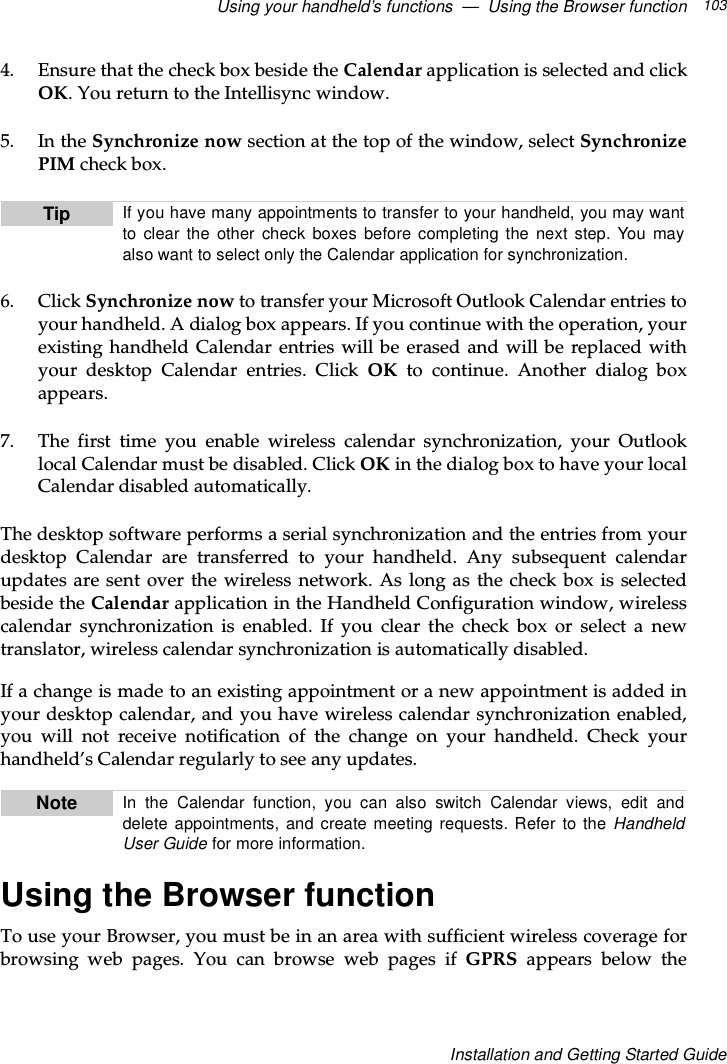 Using your handheld’s functions — Using the Browser function 103Installation and Getting Started Guide4. Ensure that the check box beside the Calendar application is selected and clickOK. You return to the Intellisync window.5. In the Synchronize now section at the top of the window, select SynchronizePIM check box.6. Click Synchronize now to transfer your Microsoft Outlook Calendar entries toyour handheld. A dialog box appears. If you continue with the operation, yourexisting handheld Calendar entries will be erased and will be replaced withyour desktop Calendar entries. Click OK to continue. Another dialog boxappears.7. The first time you enable wireless calendar synchronization, your Outlooklocal Calendar must be disabled. Click OK in the dialog box to have your localCalendar disabled automatically.The desktop software performs a serial synchronization and the entries from yourdesktop Calendar are transferred to your handheld. Any subsequent calendarupdates are sent over the wireless network. As long as the check box is selectedbeside the Calendar application in the Handheld Configuration window, wirelesscalendar synchronization is enabled. If you clear the check box or select a newtranslator, wireless calendar synchronization is automatically disabled.If a change is made to an existing appointment or a new appointment is added inyour desktop calendar, and you have wireless calendar synchronization enabled,you will not receive notification of the change on your handheld. Check yourhandheld’s Calendar regularly to see any updates.Using the Browser functionTo use your Browser, you must be in an area with sufficient wireless coverage forbrowsing web pages. You can browse web pages if GPRS appears below theTip If you have many appointments to transfer to your handheld, you may wantto clear the other check boxes before completing the next step. You mayalso want to select only the Calendar application for synchronization.Note In the Calendar function, you can also switch Calendar views, edit anddelete appointments, and create meeting requests. Refer to the HandheldUser Guide for more information.