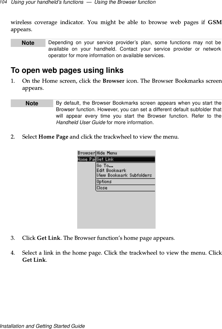 Using your handheld’s functions — Using the Browser function104Installation and Getting Started Guidewireless coverage indicator. You might be able to browse web pages if GSMappears.To open web pages using links1. OntheHomescreen,clicktheBrowser icon. The Browser Bookmarks screenappears.2. Select Home Page and click the trackwheel to view the menu.3. Click Get Link. The Browser function’s home page appears.4. Select a link in the home page. Click the trackwheel to view the menu. ClickGet Link.Note Depending on your service provider’s plan, some functions may not beavailable on your handheld. Contact your service provider or networkoperator for more information on available services.Note By default, the Browser Bookmarks screen appears when you start theBrowser function. However, you can set a different default subfolder thatwill appear every time you start the Browser function. Refer to theHandheld User Guide for more information.
