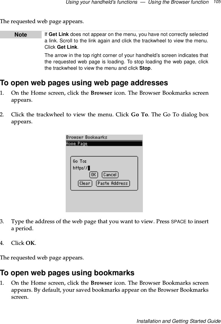 Using your handheld’s functions — Using the Browser function 105Installation and Getting Started GuideThe requested web page appears.To open web pages using web page addresses1. OntheHomescreen,clicktheBrowser icon. The Browser Bookmarks screenappears.2. Click the trackwheel to view the menu. Click Go To.TheGoTodialogboxappears.3. Type the address of the web page that you want to view. Press SPACE to insertaperiod.4. Click OK.The requested web page appears.To open web pages using bookmarks1. OntheHomescreen,clicktheBrowser icon. The Browser Bookmarks screenappears. By default, your saved bookmarks appear on the Browser Bookmarksscreen.Note If Get Link does not appear on the menu, you have not correctly selectedalink.Scrolltothelinkagainandclickthetrackwheeltoviewthemenu.Click Get Link.The arrow in the top right corner of your handheld’s screen indicates thatthe requested web page is loading. To stop loading the web page, clickthe trackwheel to view the menu and click Stop.