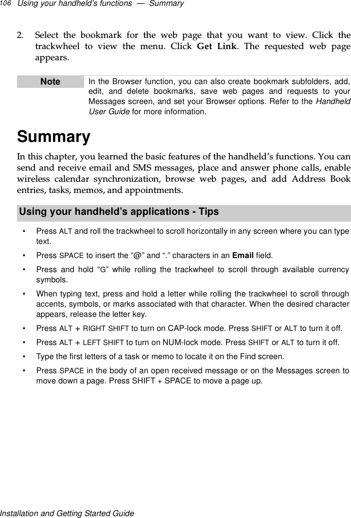 Using your handheld’s functions — Summary106Installation and Getting Started Guide2. Select the bookmark for the web page that you want to view. Click thetrackwheel to view the menu. Click Get Link. The requested web pageappears.SummaryIn this chapter, you learned the basic features of the handheld’s functions. You cansend and receive email and SMS messages, place and answer phone calls, enablewireless calendar synchronization, browse web pages, and add Address Bookentries, tasks, memos, and appointments.Note In the Browser function, you can also create bookmark subfolders, add,edit, and delete bookmarks, save web pages and requests to yourMessages screen, and set your Browser options. Refer to the HandheldUser Guide for more information.Using your handheld’s applications - Tips•PressALT and roll the trackwheel to scroll horizontally in any screen where you can typetext.•PressSPACE to insert the “@” and “.” characters in an Email field.• Press and hold “G” while rolling the trackwheel to scroll through available currencysymbols.• When typing text, press and hold a letter while rolling the trackwheel to scroll throughaccents, symbols, or marks associated with that character. When the desired characterappears, release the letter key.•PressALT +RIGHT SHIFT to turn on CAP-lock mode. Press SHIFT or ALT to turn it off.•PressALT +LEFT SHIFT to turn on NUM-lock mode. Press SHIFT or ALT to turn it off.• Type the first letters of a task or memo to locate it on the Find screen.•PressSPACE in the body of an open received message or on the Messages screen tomove down a page. Press SHIFT + SPACE to move a page up.