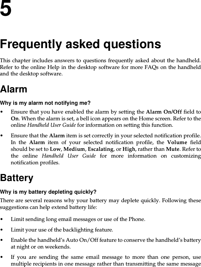 5Frequently asked questionsThis chapter includes answers to questions frequently asked about the handheld.RefertotheonlineHelpinthedesktopsoftwareformoreFAQsonthehandheldand the desktop software.AlarmWhy is my alarm not notifying me?• Ensure that you have enabled the alarm by setting the Alarm On/Off field toOn. When the alarm is set, a bell icon appears on the Home screen. Refer to theonline Handheld User Guide for information on setting this function.• Ensure that the Alarm item is set correctly in your selected notification profile.In the Alarm item of your selected notification profile, the Volume fieldshould be set to Low,Medium,Escalating,orHigh, rather than Mute. Refer tothe online Handheld User Guide for more information on customizingnotification profiles.BatteryWhyismybatterydepletingquickly?There are several reasons why your battery may deplete quickly. Following thesesuggestions can help extend battery life:• Limit sending long email messages or use of the Phone.• Limit your use of the backlighting feature.• Enable the handheld’s Auto On/Off feature to conserve the handheld’s batteryat night or on weekends.• Ifyouaresendingthesameemailmessagetomorethanoneperson,usemultiple recipients in one message rather than transmitting the same message