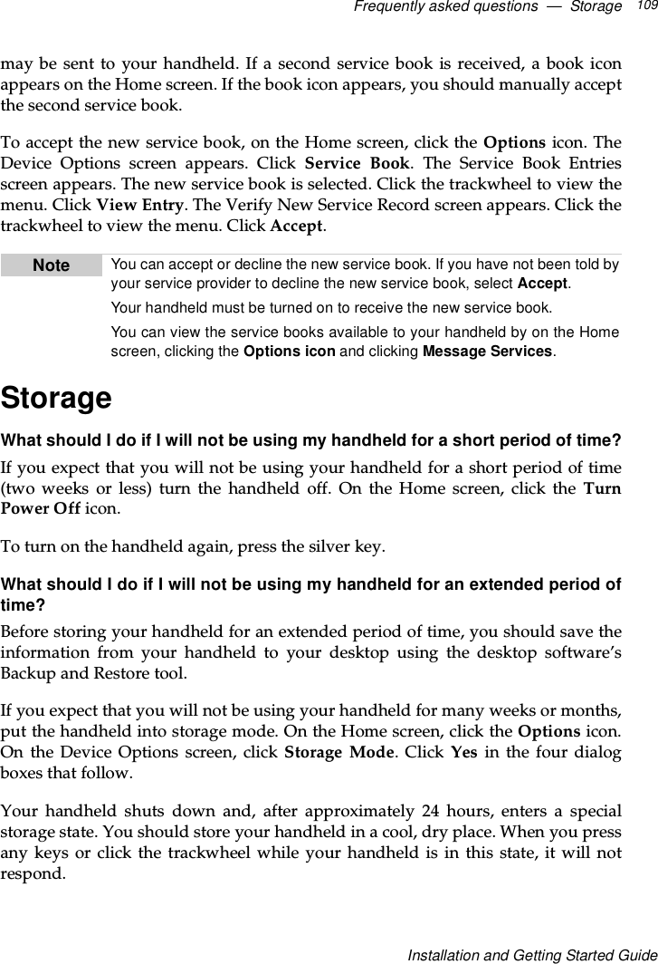 Frequently asked questions — Storage 109Installation and Getting Started Guidemay be sent to your handheld. If a second service book is received, a book iconappears on the Home screen. If the book icon appears, you should manually acceptthe second service book.Toacceptthenewservicebook,ontheHomescreen,clicktheOptions icon. TheDevice Options screen appears. Click Service Book. The Service Book Entriesscreen appears. The new service book is selected. Click the trackwheel to view themenu. Click View Entry. The Verify New Service Record screen appears. Click thetrackwheel to view the menu. Click Accept.StorageWhat should I do if I will not be using my handheld for a short period of time?If you expect that you will not be using your handheld for a short period of time(two weeks or less) turn the handheld off. On the Home screen, click the TurnPower Off icon.To turn on the handheld again, press the silver key.What should I do if I will not be using my handheld for an extended period oftime?Before storing your handheld for an extended period of time, you should save theinformation from your handheld to your desktop using the desktop software’sBackup and Restore tool.Ifyouexpectthatyouwillnotbeusingyourhandheldformanyweeksormonths,put the handheld into storage mode. On the Home screen, click the Options icon.On the Device Options screen, click Storage Mode. Click Yes in the four dialogboxes that follow.Your handheld shuts down and, after approximately 24 hours, enters a specialstorage state. You should store your handheld in a cool, dry place. When you pressany keys or click the trackwheel while your handheld is in this state, it will notrespond.Note You can accept or decline the new service book. If you have not been told byyour service provider to decline the new service book, select Accept.Your handheld must be turned on to receive the new service book.You can view the service books available to your handheld by on the Homescreen, clicking the Options icon and clicking Message Services.